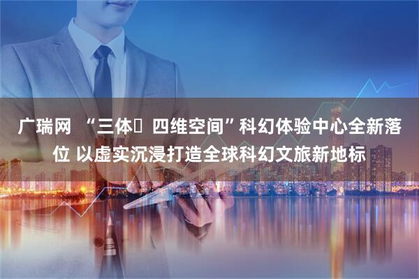 广瑞网  “三体・四维空间”科幻体验中心全新落位 以虚实沉浸打造全球科幻文旅新地标
