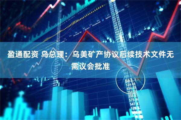 盈通配资 乌总理：乌美矿产协议后续技术文件无需议会批准