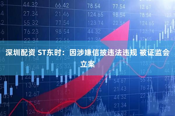 深圳配资 ST东时：因涉嫌信披违法违规 被证监会立案