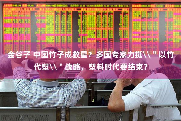金谷子 中国竹子成救星?多国专家力挺\"以竹代塑\"战略,塑料时代要结束?