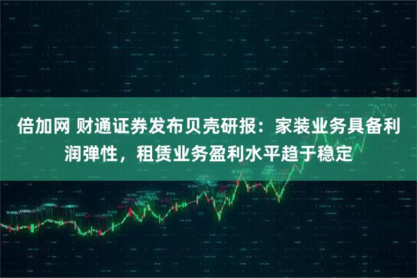 倍加网 财通证券发布贝壳研报：家装业务具备利润弹性，租赁业务盈利水平趋于稳定