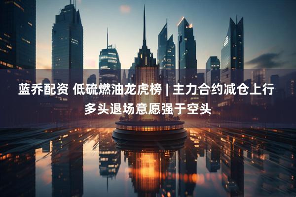 蓝乔配资 低硫燃油龙虎榜 | 主力合约减仓上行 多头退场意愿强于空头