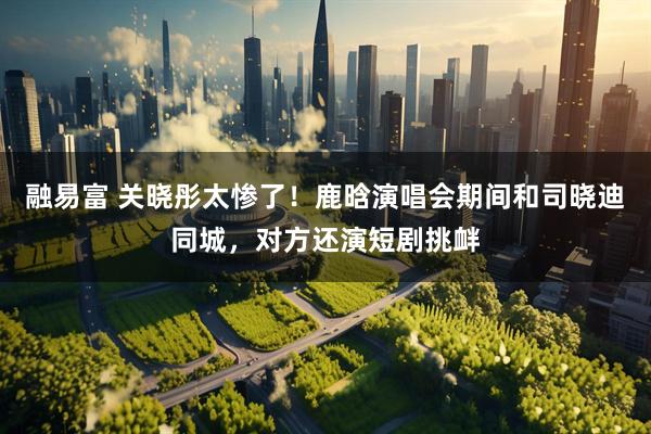 融易富 关晓彤太惨了！鹿晗演唱会期间和司晓迪同城，对方还演短剧挑衅