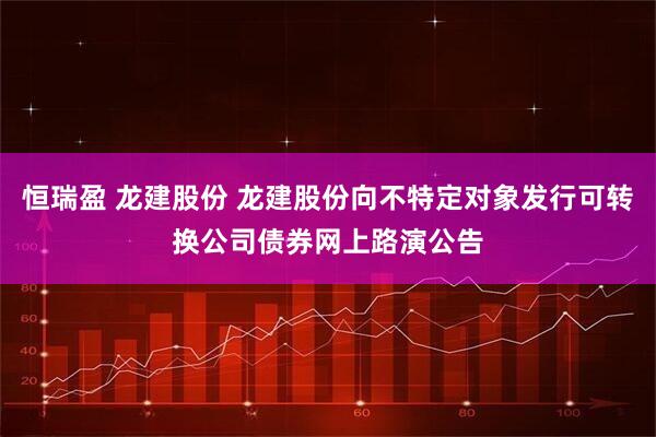 恒瑞盈 龙建股份 龙建股份向不特定对象发行可转换公司债券网上路演公告