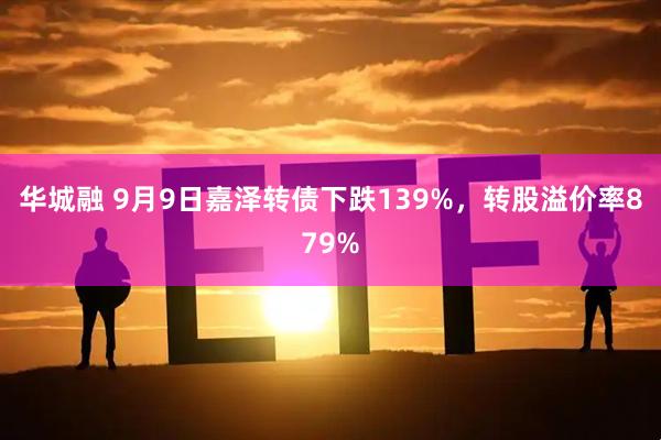 华城融 9月9日嘉泽转债下跌139%,转股溢价率879%