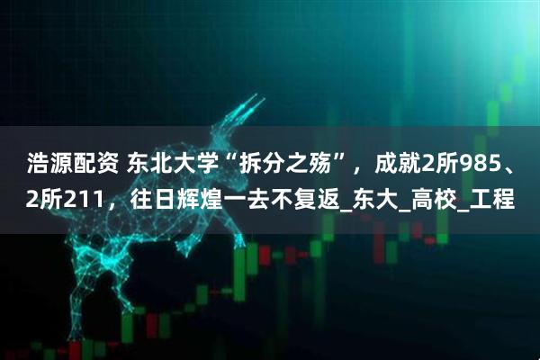 浩源配资 东北大学“拆分之殇”，成就2所985、2所211，往日辉煌一去不复返_东大_高校_工程