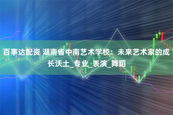 百事达配资 湖南省中南艺术学校：未来艺术家的成长沃土_专业_表演_舞蹈