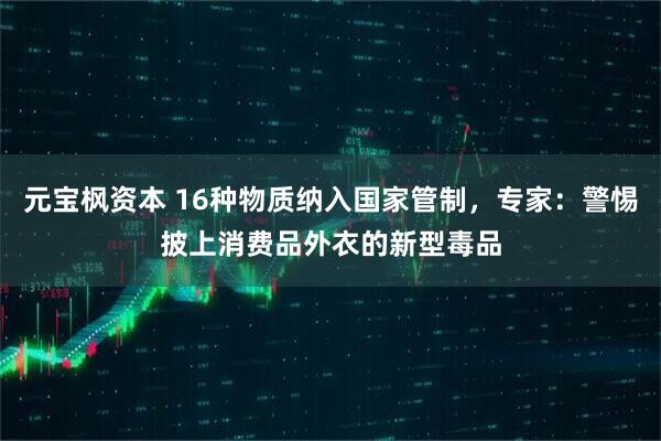 元宝枫资本 16种物质纳入国家管制，专家：警惕披上消费品外衣的新型毒品